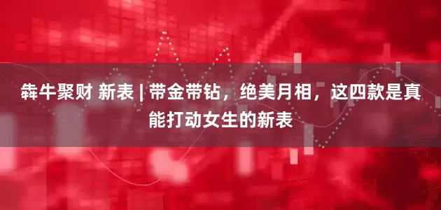 犇牛聚财 新表 | 带金带钻，绝美月相，这四款是真能打动女生的新表