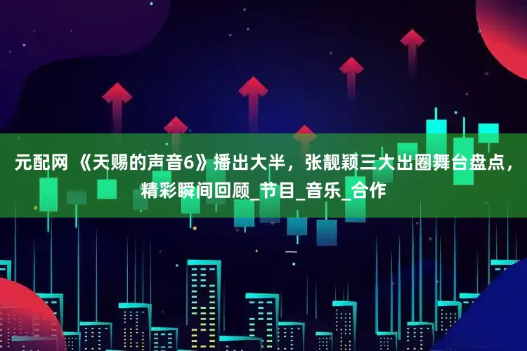 元配网 《天赐的声音6》播出大半，张靓颖三大出圈舞台盘点，精彩瞬间回顾_节目_音乐_合作