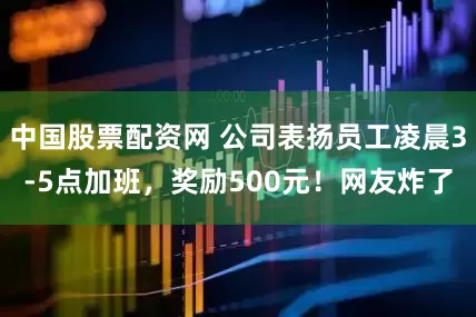 中国股票配资网 公司表扬员工凌晨3-5点加班，奖励500元！网友炸了