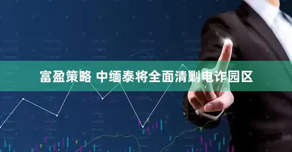 富盈策略 中缅泰将全面清剿电诈园区
