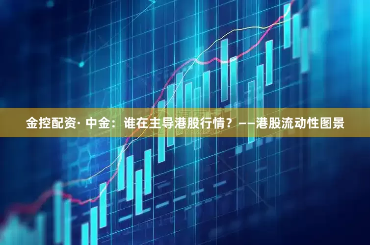 金控配资· 中金：谁在主导港股行情？——港股流动性图景