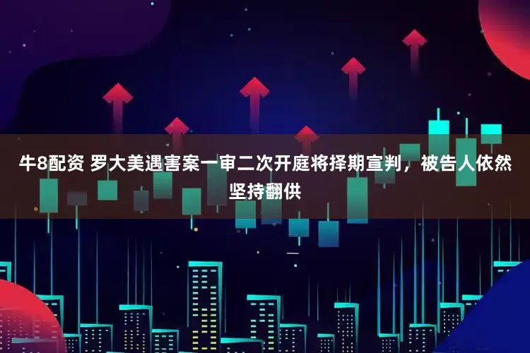 牛8配资 罗大美遇害案一审二次开庭将择期宣判，被告人依然坚持翻供