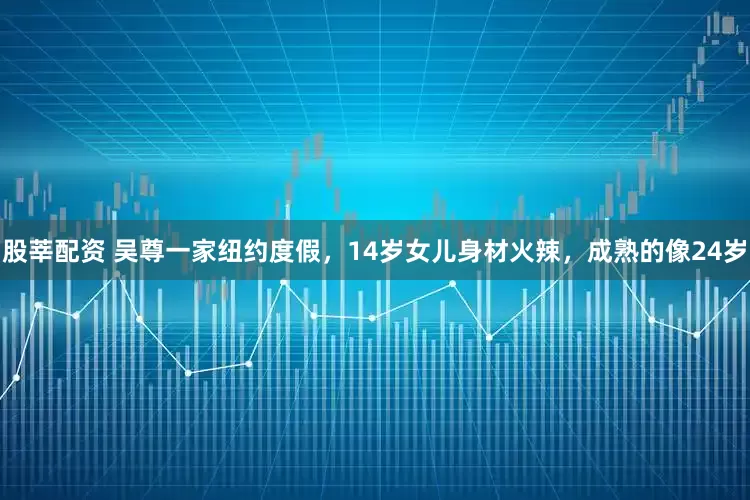 股莘配资 吴尊一家纽约度假，14岁女儿身材火辣，成熟的像24岁