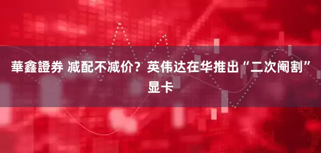 華鑫證券 减配不减价？英伟达在华推出“二次阉割”显卡