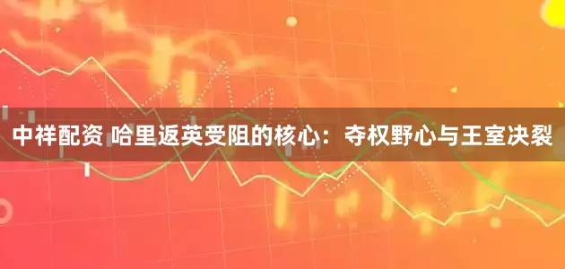 中祥配资 哈里返英受阻的核心：夺权野心与王室决裂