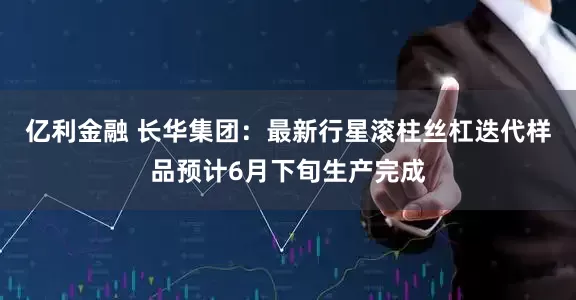亿利金融 长华集团：最新行星滚柱丝杠迭代样品预计6月下旬生产完成