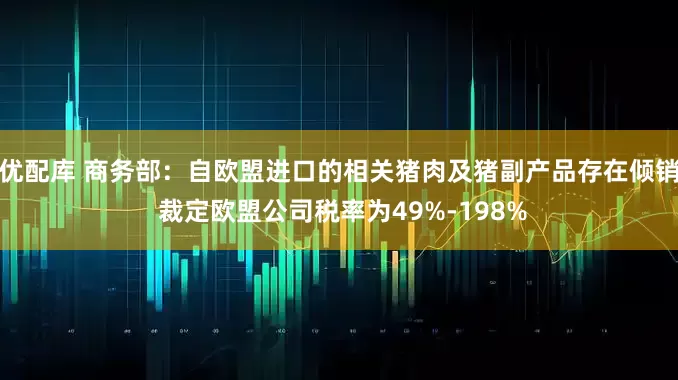 优配库 商务部：自欧盟进口的相关猪肉及猪副产品存在倾销 裁定欧盟公司税率为49%-198%