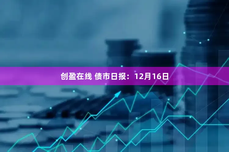创盈在线 债市日报：12月16日