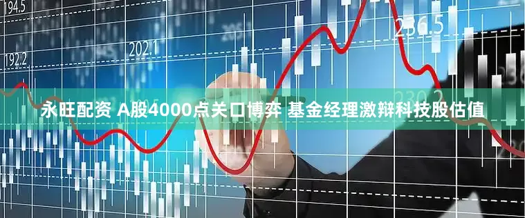 永旺配资 A股4000点关口博弈 基金经理激辩科技股估值