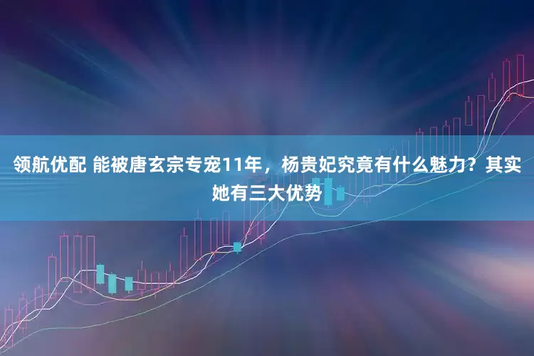 领航优配 能被唐玄宗专宠11年,杨贵妃究竟有什么魅力?其实她有三大优势